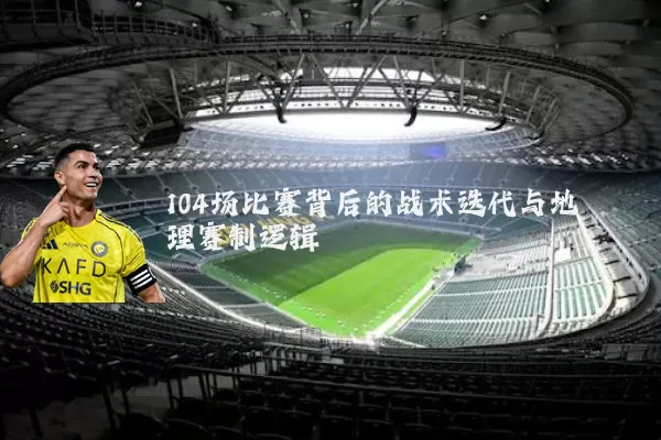 104场比赛背后的战术迭代与地理赛制逻辑