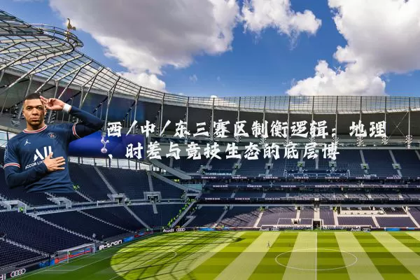 西/中/东三赛区制衡逻辑：地理、时差与竞技生态的底层博弈